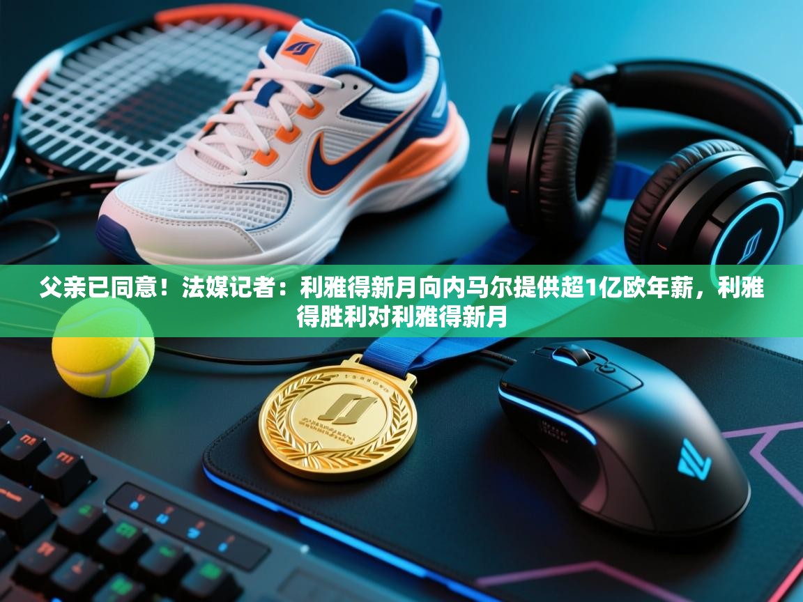 父亲已同意!法媒记者:利雅得新月向内马尔提供超1亿欧年薪,利雅得胜利对利雅得新月 第1张