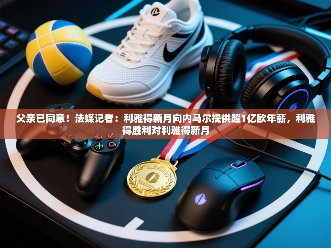 父亲已同意!法媒记者:利雅得新月向内马尔提供超1亿欧年薪,利雅得胜利对利雅得新月 第2张