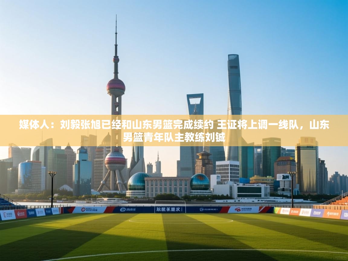 媒体人:刘毅张旭已经和山东男篮完成续约 王证将上调一线队,山东男篮青年队主教练刘铖