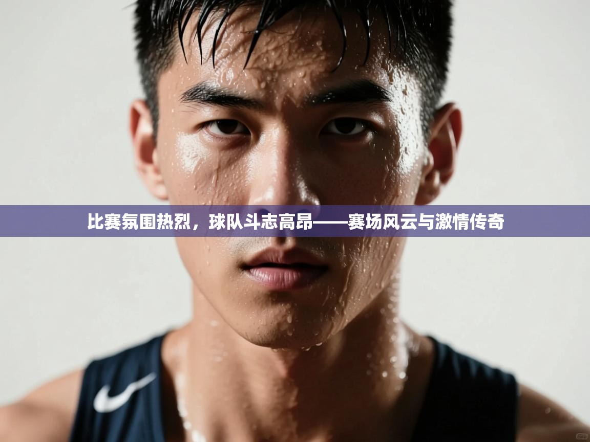 比赛氛围热烈，球队斗志高昂——赛场风云与激情传奇