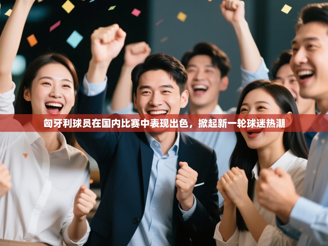 匈牙利球员在国内比赛中表现出色，掀起新一轮球迷热潮